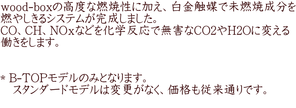 wood-boxの高度な燃焼性に加え、白金触媒で未燃焼成分を 燃やしきるシステムが完成しました。 CO、CH、NOｘなどを化学反応で無害なCO2やH2Oに変える 働きをします。   ＊B-TOPモデルのみとなります。 　スタンダードモデルは変更がなく、価格も従来通りです。 