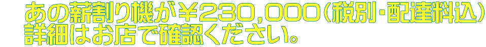 　あの薪割り機が￥230,000（税別・配達料込） 　詳細はお店で確認ください。