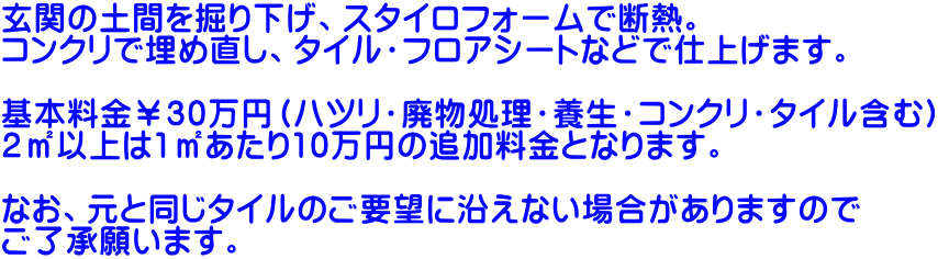 玄関の土間を掘り下げ、スタイロフォームで断熱。 コンクリで埋め直し、タイル・フロアシートなどで仕上げます。  基本料金￥30万円（ハツリ・廃物処理・養生・コンクリ・タイル含む） 2㎡以上は1㎡あたり10万円の追加料金となります。  なお、元と同じタイルのご要望に沿えない場合がありますので ご了承願います。